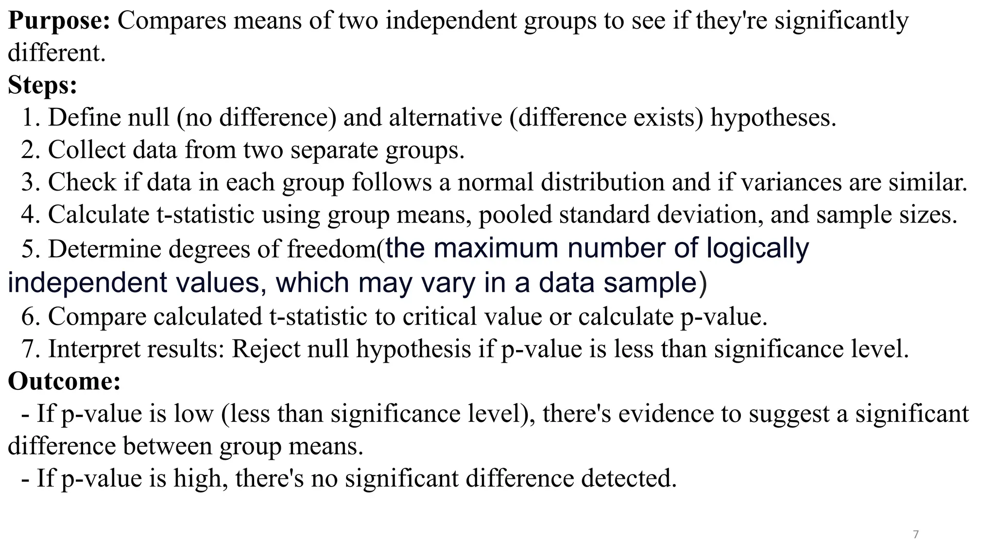7
Purpose: Compares means of two independent groups to see if they're significantly
different.
Steps:
1. Define null (no difference) and alternative (difference exists) hypotheses.
2. Collect data from two separate groups.
3. Check if data in each group follows a normal distribution and if variances are similar.
4. Calculate t-statistic using group means, pooled standard deviation, and sample sizes.
5. Determine degrees of freedom(the maximum number of logically
independent values, which may vary in a data sample)
6. Compare calculated t-statistic to critical value or calculate p-value.
7. Interpret results: Reject null hypothesis if p-value is less than significance level.
Outcome:
- If p-value is low (less than significance level), there's evidence to suggest a significant
difference between group means.
- If p-value is high, there's no significant difference detected.
 