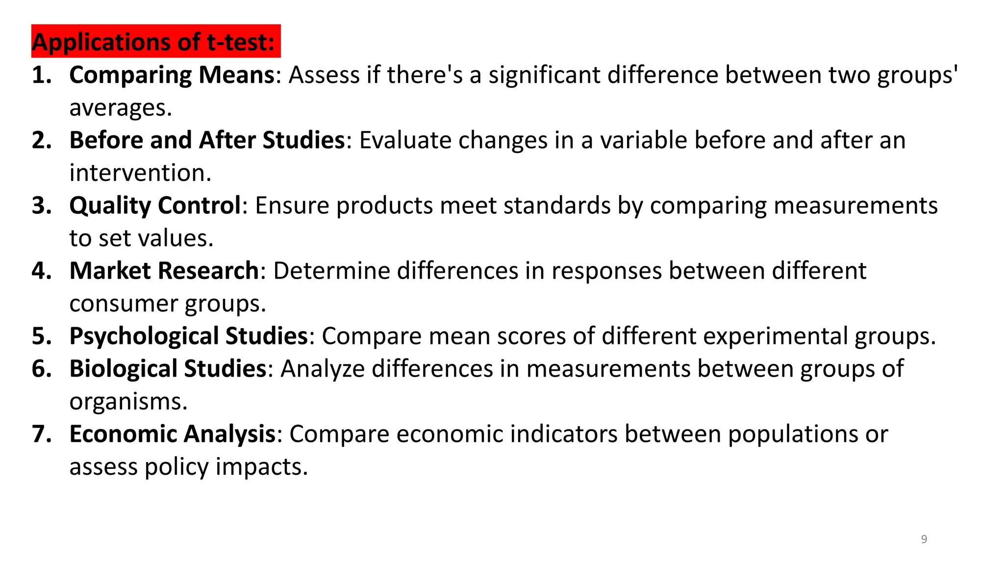 9
Applications of t-test:
1. Comparing Means: Assess if there's a significant difference between two groups'
averages.
2. Before and After Studies: Evaluate changes in a variable before and after an
intervention.
3. Quality Control: Ensure products meet standards by comparing measurements
to set values.
4. Market Research: Determine differences in responses between different
consumer groups.
5. Psychological Studies: Compare mean scores of different experimental groups.
6. Biological Studies: Analyze differences in measurements between groups of
organisms.
7. Economic Analysis: Compare economic indicators between populations or
assess policy impacts.
 