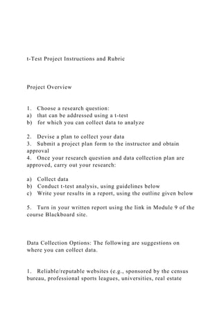 t-Test Project Instructions and Rubric
Project Overview
1. Choose a research question:
a) that can be addressed using a t-test
b) for which you can collect data to analyze
2. Devise a plan to collect your data
3. Submit a project plan form to the instructor and obtain
approval
4. Once your research question and data collection plan are
approved, carry out your research:
a) Collect data
b) Conduct t-test analysis, using guidelines below
c) Write your results in a report, using the outline given below
5. Turn in your written report using the link in Module 9 of the
course Blackboard site.
Data Collection Options: The following are suggestions on
where you can collect data.
1. Reliable/reputable websites (e.g., sponsored by the census
bureau, professional sports leagues, universities, real estate
 