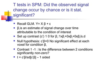 T tests in SPM: Did the observed signal
change occur by chance or is it stat.
significant?
   Recall GLM. Y= X β + ε
   β1 is an estimate of signal change over time
    attributable to the condition of interest
   Set up contrast (cT) 1 0 for β1: 1xβ1+0xβ2+0xβn/s.d
   Null hypothesis: cTβ=0 No significant effect at each
    voxel for condition β1
   Contrast 1 -1 : Is the difference between 2 conditions
    significantly non-zero?
   t = cTβ/sd[cTβ] – 1 sided
 