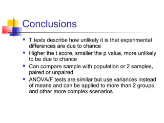 Conclusions
   T tests describe how unlikely it is that experimental
    differences are due to chance
   Higher the t score, smaller the p value, more unlikely
    to be due to chance
   Can compare sample with population or 2 samples,
    paired or unpaired
   ANOVA/F tests are similar but use variances instead
    of means and can be applied to more than 2 groups
    and other more complex scenarios
 