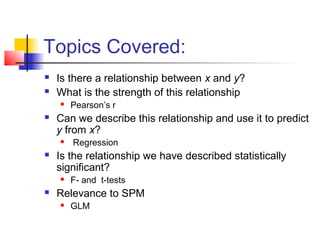 Topics Covered:
   Is there a relationship between x and y?
   What is the strength of this relationship
       Pearson’s r
   Can we describe this relationship and use it to predict
    y from x?
       Regression
   Is the relationship we have described statistically
    significant?
       F- and t-tests
   Relevance to SPM
       GLM
 