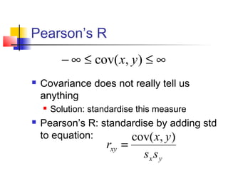 Pearson’s R
          − ∞ ≤ cov( x, y ) ≤ ∞
   Covariance does not really tell us
    anything
       Solution: standardise this measure
   Pearson’s R: standardise by adding std
    to equation:       cov( x, y )
                      rxy =
                               sx s y
 