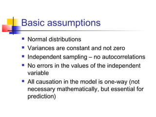 Basic assumptions
   Normal distributions
   Variances are constant and not zero
   Independent sampling – no autocorrelations
   No errors in the values of the independent
    variable
   All causation in the model is one-way (not
    necessary mathematically, but essential for
    prediction)
 