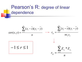 Pearson’s R: degree of linear
  dependence


                 n                                   n

                ∑ (x   i   − x)( yi − y )           ∑ ( x − x)( y − y)
                                                           i                i
cov( x, y ) =   i =1
                                            rxy =   i =1

                             n                                  nsx s y



  −1 ≤ r ≤ 1
                                                     n

                                                    ∑Z     xi      * Z yi
                                            rxy =   i =1
                                                               n
 