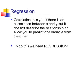 Regression
   Correlation tells you if there is an
    association between x and y but it
    doesn’t describe the relationship or
    allow you to predict one variable from
    the other.

   To do this we need REGRESSION!
 