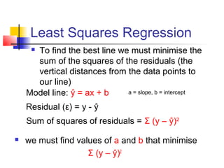 Least Squares Regression
     To find the best line we must minimise the
      sum of the squares of the residuals (the
      vertical distances from the data points to
      our line)
    Model line: ŷ = ax + b    a = slope, b = intercept

    Residual (ε) = y - ŷ
    Sum of squares of residuals = Σ (y – ŷ)2

   we must find values of a and b that minimise
                    Σ (y – ŷ)2
 