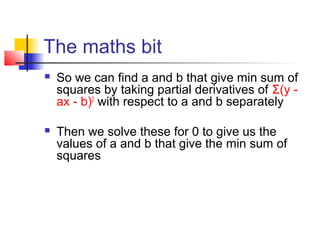 The maths bit
   So we can find a and b that give min sum of
    squares by taking partial derivatives of Σ(y -
    ax - b)2 with respect to a and b separately

   Then we solve these for 0 to give us the
    values of a and b that give the min sum of
    squares
 
