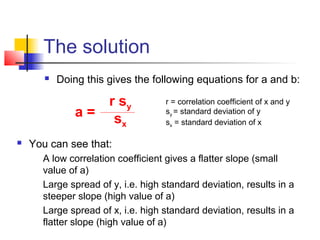 The solution
           Doing this gives the following equations for a and b:

                   r sy              r = correlation coefficient of x and y
                a= s                 sy = standard deviation of y
                     x               sx = standard deviation of x

   You can see that:
       A low correlation coefficient gives a flatter slope (small
        value of a)
       Large spread of y, i.e. high standard deviation, results in a
        steeper slope (high value of a)
       Large spread of x, i.e. high standard deviation, results in a
        flatter slope (high value of a)
 