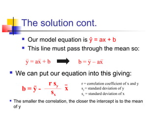 The solution cont.
           Our model equation is ŷ = ax + b
           This line must pass through the mean so:

            y = ax + b                b = y – ax
   We can put our equation into this giving:
                      r sy             r = correlation coefficient of x and y
        b=y-               x           sy = standard deviation of y
                       sx              sx = standard deviation of x
   The smaller the correlation, the closer the intercept is to the mean
    of y
 