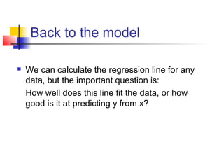 Back to the model

   We can calculate the regression line for any
    data, but the important question is:
    How well does this line fit the data, or how
    good is it at predicting y from x?
 