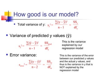 How good is our model?
                                                ∑(y – y)2       SSy
         Total variance of y: sy2 =                        =
                                                  n-1           dfy

   Variance of predicted y values (ŷ):
                   ∑(ŷ – y)2       SSpred            This is the variance
          sŷ2 =                =                     explained by our
                      n-1              dfŷ           regression model

   Error variance:                                This is the variance of the error
                                                   between our predicted y values
                      ∑(y – ŷ)2         SSer       and the actual y values, and
           serror =
               2
                                   =               thus is the variance in y that is
                        n-2              dfer      NOT explained by the
                                                   regression model
 