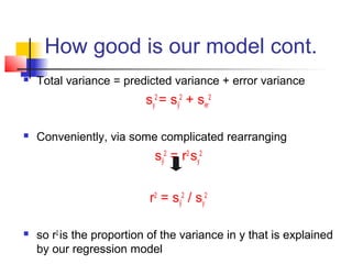 How good is our model cont.
   Total variance = predicted variance + error variance
                          sy2 = sŷ2 + ser2

   Conveniently, via some complicated rearranging
                            sŷ2 = r2 sy2


                           r2 = sŷ2 / sy2

   so r2 is the proportion of the variance in y that is explained
    by our regression model
 