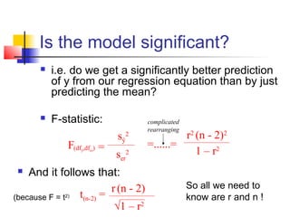 Is the model significant?
          i.e. do we get a significantly better prediction
           of y from our regression equation than by just
           predicting the mean?

          F-statistic:                complicated
                                       rearranging
                             sŷ2                r2 (n - 2)2
              F(df ,df ) =             =......=
                  ŷ   er
                             ser2                  1 – r2
   And it follows that:
                           r (n - 2)                 So all we need to
(because F = t 2) t(n-2) =                           know are r and n !
                            √1 – r2
 