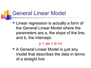General Linear Model
   Linear regression is actually a form of
    the General Linear Model where the
    parameters are a, the slope of the line,
    and b, the intercept.
                   y = ax + b +ε
   A General Linear Model is just any
    model that describes the data in terms
    of a straight line
 