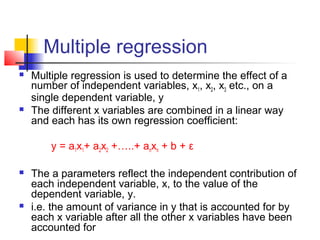 Multiple regression
   Multiple regression is used to determine the effect of a
    number of independent variables, x1, x2, x3 etc., on a
    single dependent variable, y
   The different x variables are combined in a linear way
    and each has its own regression coefficient:

        y = a1x1+ a2x2 +…..+ anxn + b + ε

   The a parameters reflect the independent contribution of
    each independent variable, x, to the value of the
    dependent variable, y.
   i.e. the amount of variance in y that is accounted for by
    each x variable after all the other x variables have been
    accounted for
 