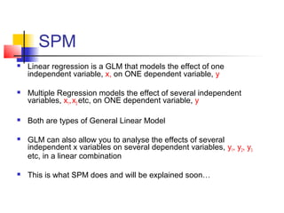 SPM
   Linear regression is a GLM that models the effect of one
    independent variable, x, on ONE dependent variable, y

   Multiple Regression models the effect of several independent
    variables, x1, x2 etc, on ONE dependent variable, y

   Both are types of General Linear Model

   GLM can also allow you to analyse the effects of several
    independent x variables on several dependent variables, y1, y2, y3
    etc, in a linear combination

   This is what SPM does and will be explained soon…
 