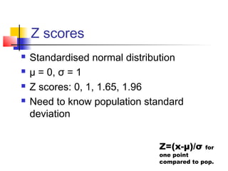 Z scores
   Standardised normal distribution
   µ = 0, σ = 1
   Z scores: 0, 1, 1.65, 1.96
   Need to know population standard
    deviation


                              Z=(x-μ)/σ    for
                              one point
                              compared to pop.
 