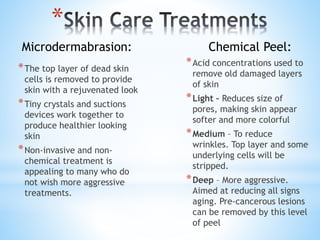 *
*The top layer of dead skin
cells is removed to provide
skin with a rejuvenated look
*Tiny crystals and suctions
devices work together to
produce healthier looking
skin
*Non-invasive and non-
chemical treatment is
appealing to many who do
not wish more aggressive
treatments.
*Acid concentrations used to
remove old damaged layers
of skin
*Light – Reduces size of
pores, making skin appear
softer and more colorful
*Medium – To reduce
wrinkles. Top layer and some
underlying cells will be
stripped.
*Deep – More aggressive.
Aimed at reducing all signs
aging. Pre-cancerous lesions
can be removed by this level
of peel
Microdermabrasion: Chemical Peel:
 