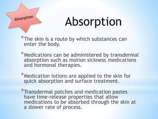 *The skin is a route by which substances can
enter the body.
*Medications can be administered by transdermal
absorption such as motion sickness medications
and hormonal therapies.
*Medication lotions are applied to the skin for
quick absorption and surface treatment.
*Transdermal patches and medication pastes
have time-release properties that allow
medications to be absorbed through the skin at
a slower rate of process.
Absorption
 