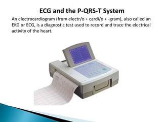 ECG and the P-QRS-T System
An electrocardiogram (from electr/o + cardi/o + -gram), also called an
EKG or ECG, is a diagnostic test used to record and trace the electrical
activity of the heart.
 