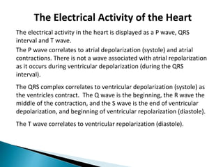 The Electrical Activity of the Heart
The electrical activity in the heart is displayed as a P wave, QRS
interval and T wave.
The P wave correlates to atrial depolarization (systole) and atrial
contractions. There is not a wave associated with atrial repolarization
as it occurs during ventricular depolarization (during the QRS
interval).
The QRS complex correlates to ventricular depolarization (systole) as
the ventricles contract. The Q wave is the beginning, the R wave the
middle of the contraction, and the S wave is the end of ventricular
depolarization, and beginning of ventricular repolarization (diastole).
The T wave correlates to ventricular repolarization (diastole).
 
