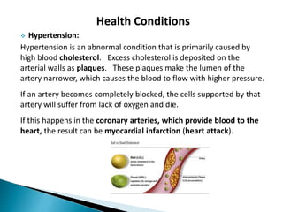 Health Conditions
 Hypertension:
Hypertension is an abnormal condition that is primarily caused by
high blood cholesterol. Excess cholesterol is deposited on the
arterial walls as plaques. These plaques make the lumen of the
artery narrower, which causes the blood to flow with higher pressure.
If an artery becomes completely blocked, the cells supported by that
artery will suffer from lack of oxygen and die.
If this happens in the coronary arteries, which provide blood to the
heart, the result can be myocardial infarction (heart attack).
 