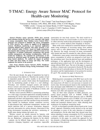 T-TMAC: Energy Aware Sensor MAC Protocol for
            Health-care Monitoring
                             Youssouf Zatout1,2 , Eric Campo1,2 and Jean-François Llibre1,3
                  1 Universitéde Toulouse; UPS, INSA, INP, ISAE, UTM, F-31703 Blagnac, France
                       2 CNRS; LAAS; 7 Avenue du Colonel Roche, F-31077 Toulouse, France
                          3 CNRS; LAPLACE; 2 rue C. Camichel, F-31071 Toulouse, France

                                         {zatout,campo,llibre}@iut-blagnac.fr



   Abstract—Wireless sensor networks (WSN) have received           (particularly for intra body sensors). The ideal would be to
much attention during the last few years especially with regard    extend their lifetime for several months or even for few years,
to energy consumption. Many Medium Access Control (MAC)            to collect and relay medical data permanently to a management
protocols were proposed to minimize the energy consumption
in WSN, however they cannot be applied in all application          center or to a remote medical center (hospitals or doctors).
contexts. Healthcare monitoring is an important application           Many works were conducted to extend the lifetime of sensor
requiring adapted MAC protocol. This paper presents a new          nodes using techniques of recovering energy from ambient
MAC protocol, called T-TMAC, based on simple mechanisms            sources such as solar (photovoltaic) and vibrational energy
that organize data exchange and reduce collisions in many-to-one   [4]. However, the energy recovered (in home environment)
architecture. It includes maintenance mechanisms that permit
mobility management and topology reconﬁguration, which are         stills limited and must be extended by other effective means.
needed for healthcare. We evaluated the performance of the            Furthermore, many energy conservation techniques reducing
protocol by analytical model. We propose also real prototyping     power consumption of sensors are proposed at each layer in
using Imote2 platforms. We studied the impact of position          the networking stack: from the physical layer and modulation
of nodes and sleep modes on energy and delay. The results          techniques, to the application layer and the development of
emphasize the interest of the protocol.
                                                                   specialized power-control tools [5]. In this paper we focus on
   Index Terms—Wireless Sensor Network (WSN), Healthcare           energy-efﬁcient MAC layer. The rest of the paper is organized
Monitoring, MAC Protocol, Energy Saving, Performance Evalu-        as follows: related work is presented in Section II. We describe
ation.
                                                                   the protocol and its principle phases in Section III. We provide
                                                                   the analysis and the implementation of our protocol in sections
                      I. I NTRODUCTION                             IV and V. We conclude the paper in Section VI.
   Over the past decade, the aging of population has lead to
an increasing of the elderly [1]. Therefore the number of frail                  II. D ESIGN OF MAC P ROTOCOLS
or dependent people has grown steadily in the world. The              Reducing power consumption at the MAC layer can be very
deployment of new systems which reduce the hospitalization         signiﬁcant [3, 5, 6, 7]. Approaches at this layer turn the wire-
costs by maintaining people at home is a real challenge.           less transceivers off when it is not necessary to transmit or to
Nowadays, new remotely managed systems and domestic                receive data. Several protocols based on this mechanism have
devices (sensors and actuators) are being developed [2, 3] to      been developed under IEEE-802.15.4 standard [8]. However,
facilitate and improve the quality of healthcare at home, and      this technique requires a mechanism that synchronizes sensors
to reduce the cost of this dependence.                             between each other and organizes data exchanges.
   Wireless sensor network (WSN) is a promissing technology           They are three main categories of MAC protocols: con-
for a wide range of potential applications including healthcare    tention based protocols such as: B-MAC, S-MAC and
monitoring [6]. In fact, they are characterized by their ease of   WiseMAC [9-11]; TDMA based protocols such as TRAMA
deployment and their self-organization, which is an advantage      [12], and Hybrid protocols such as Z-MAC [13]. In this paper,
for monitoring persons with risks and their living environment.    we present a MAC protocol that combines the strengths of
Their beneﬁts for healthcare include: continuous recovery          slotted and contention channel access, while offsetting their
of physiological data, medication management, motions and          weaknesses for healthcare monitoring needs.
shocks detection (fall of a person), localization, diagnosis          In [14], we developed a possible runway based on the “event
and early intervention for various diseases, observation of the    driven” approach. Simulation results showed on the one hand
living environment (recording the activities), monitoring of       its advantages in terms of the early detection of anomalies
health status during training and sports, etc.                     and emergencies. On the other hand, they showed some limi-
   Wireless sensors are usually powered by batteries with          tations regarding to energy consumption. In [15], we presented
limited capacity and the autonomy varies widely following          a primary mobility aware protocol based on “sleep/active”
the use. Replacing / recharging the batteries by the elderly       mechanism. In this paper, we extend this approach by two
/ patients can be difﬁcult (large number of sensors, etc.),        key elements: a) Improving maintenance mechanisms, b) Real
expensive (charging forgotten), and sometimes impossible           prototyping of the protocol.

                                             978-1-4673-1881-5/12/$31.00 ©2012 IEEE
 