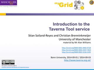 Introduction to the 
Taverna Tool service 
Stian Soiland-Reyes and Christian Brenninkmeijer 
University of Manchester 
material by Mr Alan Williams 
http://orcid.org/0000-0001-9842-9718 
http://orcid.org/0000-0002-2937-7819 
http://orcid.org/0000-0003-3156-2105 
Bonn University, 2014-09-01 / 2014-09-03 
http://www.taverna.org.uk/ 
This work is licensed under a 
Creative Commons Attribution 3.0 Unported License 
 