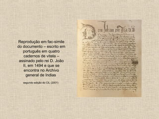 Reprodução em fac-simile do documento – escrito em português em quatro cadernos de vitela – assinado pelo rei D. João II, em 1494 e que se encontra no Archivo general de Indias  segundo edição do CIL (2001)   