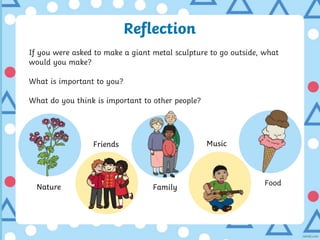 Reflection
If you were asked to make a giant metal sculpture to go outside, what
would you make?
What is important to you?
What do you think is important to other people?
Nature
Friends
Family
Music
Food
 