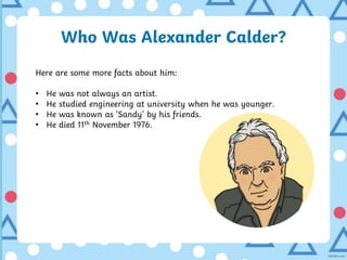 Who Was Alexander Calder?
Here are some more facts about him:
• He was not always an artist.
• He studied engineering at university when he was younger.
• He was known as ‘Sandy’ by his friends.
• He died 11th November 1976.
 