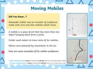 Moving Mobiles
Did You Know…?
Alexander Calder was an inventor of sculptures
made with wire and also mobiles which move.
A mobile is a piece of art that has more than one
object hanging down from a point.
Calder used motors to move some of his mobiles.
Others were powered by movements in the air.
Here are some examples of his mobile sculptures:
“A Universe - Alexander Calder” by xennex is licensed under FAIR USE. Please note: This image has been cropped.
“ Untitled – Alexander Calder” by xennex is licensed under FAIR USE Please note: This image has been cropped.
For educational use only
For educational use only
 