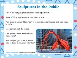 Sculptures in the Public
Calder did not just produce small pieces of artwork.
Some of his sculptures were enormous in size.
This piece is named ‘Flamingo’. It is on display in Chicago and was made
in 1974.
Look carefully at the image.
Can you tell what material it is
made from?
How long do you think it would
take to build a structure like this?
“Flamingo - Alexander Calder” by xennex is licensed under FAIR USE.
For educational use only
 