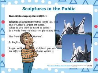 Sculptures in the Public
Look at the image of this sculpture.
What do you think it is?
What do you think it might be called?
For educational use only
The sculpture was made in 1967.
It measures around 21 metres (68ft) tall. It is
one of Calder’s largest art pieces.
It is made from stainless steel plates and bolts.
The French name is ‘L’Homme’.
In English, this is ‘Man’.
As you walk around the sculpture, you would
see different images and shapes within it.
“Three Discs (The Man) - Alexander Calder” by xennex is licensed under FAIR USE.
For educational use only
 