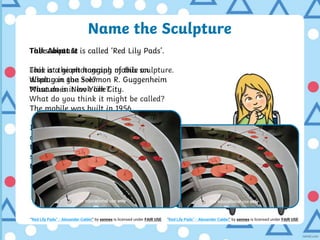 Name the Sculpture
Talk About It
Look at the photograph of this sculpture.
What can you see?
What does it look like?
What do you think it might be called?
The sculpture is called ‘Red Lily Pads’.
This is a giant hanging mobile on
display in the Solomon R. Guggenheim
Museum in New York City.
The mobile was built in 1956.
It is made up of simple shapes, like
circles and ovals which hang above
the ground. They are supposed to look
similar to lily pad leaves floating on
the surface of water.
For educational use only
“Red Lily Pads” - Alexander Calder” by xennex is licensed under FAIR USE
For educational use only
“Red Lily Pads” - Alexander Calder” by xennex is licensed under FAIR USE
 
