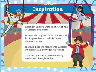 Inspiration
Alexander Calder’s work as an artist had
an unusual beginning.
He loved visiting the circus in Paris and
this inspired him to make his own
miniature version.
He would pack the models into suitcases
and create little shows for his friends.
From this, the idea to create moving
mobiles was brought to life.
 