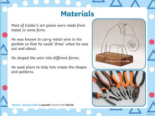 Materials
Most of Calder’s art pieces were made from
metal in some form.
He was known to carry metal wire in his
pockets so that he could ‘draw’ when he was
out and about.
He shaped the wire into different forms.
He used pliers to help him create the shapes
and patterns.
“Elephant” - Alexander Calder” by yigruzeltil is licensed under FAIR USE
For educational use only
 