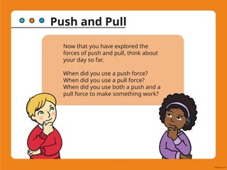 Push and Pull
Now that you have explored the
forces of push and pull, think about
your day so far.
When did you use a push force?
When did you use a pull force?
When did you use both a push and a
pull force to make something work?
 