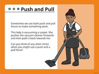 Push and Pull
Sometimes we use both push and pull
forces to make something work.
This lady is vacuuming a carpet. She
pushes the vacuum cleaner forwards
and then pulls it back towards her.
Can you think of any other times
when you might use a push and a
pull force?
 