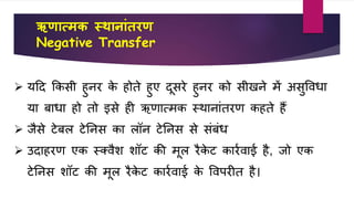 ऋणात्मक स्थानाांतरण
Negative Transfer
 यहद किसी हुनर िे होते हुए दूसरे हुनर िो सीखने में असुवर्िा
या बािा हो तो इसे ही ऋणात्मि स्थानांतरण िहते हैं
 िैसे टेबल टेतनस िा लॉन टेतनस से संबंि
 उदाहरण एि स्क्र्ैि िॉट िी मूल रैिे ट िारवर्ाई है, िो एि
टेतनस िॉट िी मूल रैिे ट िारवर्ाई िे वर्परीत है।
 