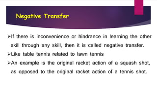 Negative Transfer
If there is inconvenience or hindrance in learning the other
skill through any skill, then it is called negative transfer.
Like table tennis related to lawn tennis
An example is the original racket action of a squash shot,
as opposed to the original racket action of a tennis shot.
 
