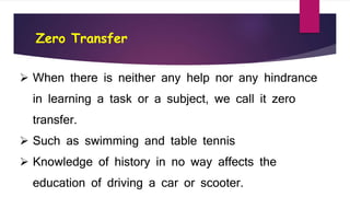 Zero Transfer
 When there is neither any help nor any hindrance
in learning a task or a subject, we call it zero
transfer.
 Such as swimming and table tennis
 Knowledge of history in no way affects the
education of driving a car or scooter.
 