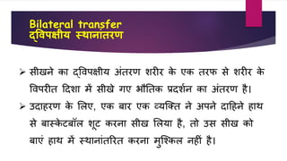 Bilateral transfer
द्व्पक्षीय स्थानाांतरण
 सीखने िा द्वर्पक्षीय अंतरण िरीर िे एि तरि से िरीर िे
वर्परीत हदिा में सीखे गए भौतति प्रदिवन िा अंतरण है।
 उदाहरण िे शलए, एि बार एि व्यजक्त ने अपने दाहहने हाथ
से बास्िे टबॉल िूट िरना सीख शलया है, तो उस सीख िो
बाएं हाथ में स्थानांतररत िरना मुजकिल नहीं है।
 