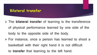 Bilateral transfer
 The bilateral transfer of learning is the transference
of physical performance learned by one side of the
body to the opposite side of the body.
 For instance, once a person has learned to shoot a
basketball with their right hand it is not difficult
to transfer that learning to the left hand.
 