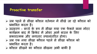 Proactive transfer
 िब पहले से सीखा िौिल र्तवमान में सीखे िा रहे िौिल िो
प्रभावर्त िरता है।
 उदाहरण - बच्चे िे रूप में सीखा गया एि िें िने र्ाला मोटर
िायवक्रम बाद में कक्रिे ट में ओर्र आमव बाउल िे शलए
सिारात्मि और लगातार स्थानांतररत होगा।
 िब एि नया सीखा िौिल पहले से सीखा िौिल िो
प्रभावर्त िरता है।
 िौिल सीखने िा िौिल सीखना अभी बािी है
 