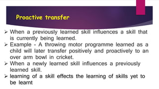 Proactive transfer
 When a previously learned skill influences a skill that
is currently being learned.
 Example - A throwing motor programme learned as a
child will later transfer positively and proactively to an
over arm bowl in cricket.
 When a newly learned skill influences a previously
learned skill.
 learning of a skill effects the learning of skills yet to
be learnt
 