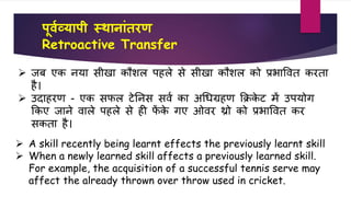 पू्वव्यापी स्थानाांतरण
Retroactive Transfer
 A skill recently being learnt effects the previously learnt skill
 When a newly learned skill affects a previously learned skill.
For example, the acquisition of a successful tennis serve may
affect the already thrown over throw used in cricket.
 िब एि नया सीखा िौिल पहले से सीखा िौिल िो प्रभावर्त िरता
है।
 उदाहरण - एि सिल टेतनस सर्व िा अधिग्रहण कक्रिे ट में उपयोग
किए िाने र्ाले पहले से ही िें िे गए ओर्र थ्रो िो प्रभावर्त िर
सिता है।
 