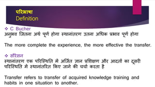 पररभाषा
Definition
 C Bucher
अनुभर् जितना अथव पूणव होगा स्थानांतरण उतना अधिि प्रभार् पूणव होगा
The more complete the experience, the more effective the transfer.
 सौरेसन
स्थानांतरण एि पररजस्थतत में अजिवत ज्ञान प्रशिक्षण और आदतों िा दूसरी
पररजस्थतत में स्थानांतररत किए िाने िी चचाव िरता है
Transfer refers to transfer of acquired knowledge training and
habits in one situation to another.
 
