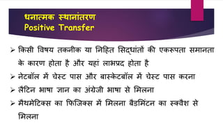 धनात्मक स्थानाांतरण
Positive Transfer
 किसी वर्षय तिनीि या तनहहत शसद्िांतों िी एिरूपता समानता
िे िारण होता है और यहां लाभप्रद होता है
 नेटबॉल में चेस्ट पास और बास्िे टबॉल में चेस्ट पास िरना
 लैहटन भाषा ज्ञान िा अंग्रेिी भाषा से शमलना
 मैथमेहटक्स िा किजिक्स में शमलना बैडशमंटन िा स्क्र्ैि से
शमलना
 